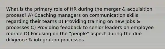 What is the primary role of HR during the merger & acquisition process? A) Coaching managers on communication skills regarding their teams B) Providing training on new jobs & processes C) Providing feedback to senior leaders on employee morale D) Focusing on the "people" aspect during the due diligence & integration processes