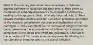 What is the primary role of immune complexes in defense against pathogens? Question 38Select one: a. They serve as mediators of antibody-dependent cell-mediated cytotoxicity, leading to the apoptotic death of virally infected cells. b. They provide multiple binding sites for C1q which promotes activation of the classical complement cascade and destruction of the pathogen. c. They contribute to the removal of antigen from the body, preventing the accumulation of inflammatory immune complexes in the blood and lymphatic systems. d. They aid in the activation of the innate immune response, facilitating the recruitment of immune cells to the site of infection.