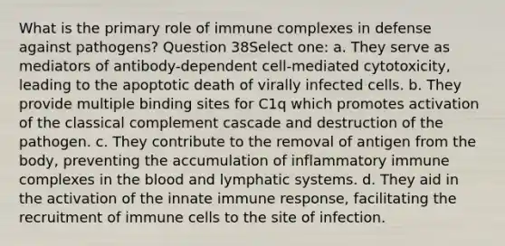 What is the primary role of immune complexes in defense against pathogens? Question 38Select one: a. They serve as mediators of antibody-dependent cell-mediated cytotoxicity, leading to the apoptotic death of virally infected cells. b. They provide multiple binding sites for C1q which promotes activation of the classical complement cascade and destruction of the pathogen. c. They contribute to the removal of antigen from the body, preventing the accumulation of inflammatory immune complexes in the blood and lymphatic systems. d. They aid in the activation of the innate immune response, facilitating the recruitment of immune cells to the site of infection.