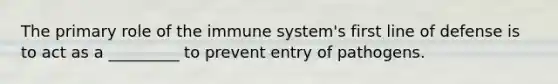 The primary role of the immune system's first line of defense is to act as a _________ to prevent entry of pathogens.