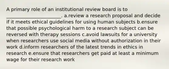 A primary role of an institutional review board is to _______________________. a.review a research proposal and decide if it meets ethical guidelines for using human subjects b.ensure that possible psychological harm to a research subject can be reversed with therapy sessions c.avoid lawsuits for a university when researchers use social media without authorization in their work d.inform researchers of the latest trends in ethics in research e.ensure that researchers get paid at least a minimum wage for their research work