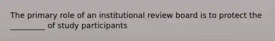 The primary role of an institutional review board is to protect the _________ of study participants