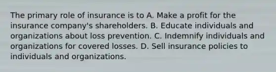 The primary role of insurance is to A. Make a profit for the insurance company's shareholders. B. Educate individuals and organizations about loss prevention. C. Indemnify individuals and organizations for covered losses. D. Sell insurance policies to individuals and organizations.