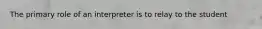 The primary role of an interpreter is to relay to the student