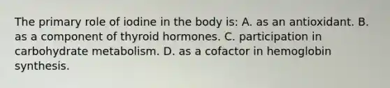 The primary role of iodine in the body is: A. as an antioxidant. B. as a component of thyroid hormones. C. participation in carbohydrate metabolism. D. as a cofactor in hemoglobin synthesis.