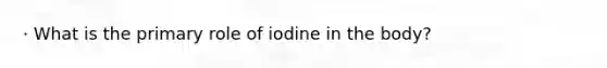 · What is the primary role of iodine in the body?