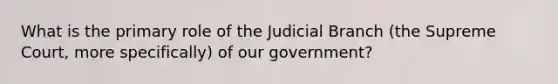 What is the primary role of the Judicial Branch (the Supreme Court, more specifically) of our government?