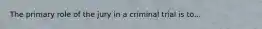 The primary role of the jury in a criminal trial is to...