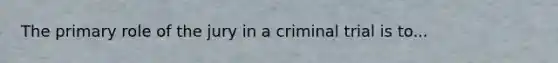 The primary role of the jury in a criminal trial is to...