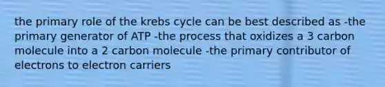 the primary role of the krebs cycle can be best described as -the primary generator of ATP -the process that oxidizes a 3 carbon molecule into a 2 carbon molecule -the primary contributor of electrons to electron carriers