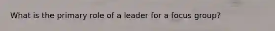 What is the primary role of a leader for a focus group?