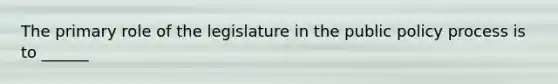 The primary role of the legislature in the public policy process is to ______