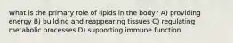 What is the primary role of lipids in the body? A) providing energy B) building and reappearing tissues C) regulating metabolic processes D) supporting immune function