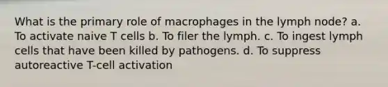 What is the primary role of macrophages in the lymph node? a. To activate naive T cells b. To filer the lymph. c. To ingest lymph cells that have been killed by pathogens. d. To suppress autoreactive T-cell activation