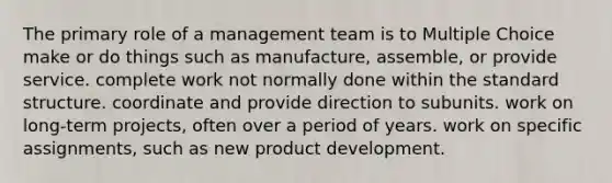 The primary role of a management team is to Multiple Choice make or do things such as manufacture, assemble, or provide service. complete work not normally done within the standard structure. coordinate and provide direction to subunits. work on long-term projects, often over a period of years. work on specific assignments, such as new product development.