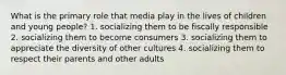 What is the primary role that media play in the lives of children and young people? 1. socializing them to be fiscally responsible 2. socializing them to become consumers 3. socializing them to appreciate the diversity of other cultures 4. socializing them to respect their parents and other adults