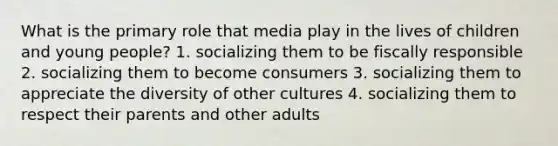 What is the primary role that media play in the lives of children and young people? 1. socializing them to be fiscally responsible 2. socializing them to become consumers 3. socializing them to appreciate the diversity of other cultures 4. socializing them to respect their parents and other adults