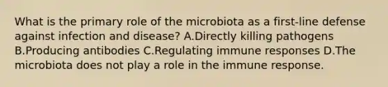 What is the primary role of the microbiota as a first-line defense against infection and disease? A.Directly killing pathogens B.Producing antibodies C.Regulating immune responses D.The microbiota does not play a role in the immune response.