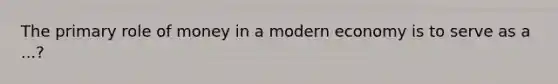 The primary role of money in a modern economy is to serve as a ...?