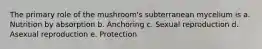 The primary role of the mushroom's subterranean mycelium is a. Nutrition by absorption b. Anchoring c. Sexual reproduction d. Asexual reproduction e. Protection