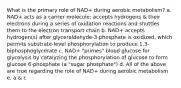 What is the primary role of NAD+ during aerobic metabolism? a. NAD+ acts as a carrier molecule; accepts hydrogens & their electrons during a series of oxidation reactions and shuttles them to the electron transport chain b. NAD+ accepts hydrogen(s) after glyceraldehyde-3-phosphate is oxidized, which permits substrate-level phosphorylation to produce 1,3-biphosphoglycerate c. NAD+ "primes" blood glucose for glycolysis by catalyzing the phosphorylation of glucose to form glucose 6-phosphate (a "sugar phosphate") d. All of the above are true regarding the role of NAD+ during aerobic metabolism e. a & c