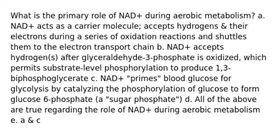 What is the primary role of NAD+ during aerobic metabolism? a. NAD+ acts as a carrier molecule; accepts hydrogens & their electrons during a series of oxidation reactions and shuttles them to <a href='https://www.questionai.com/knowledge/k57oGBr0HP-the-electron-transport-chain' class='anchor-knowledge'>the electron transport chain</a> b. NAD+ accepts hydrogen(s) after glyceraldehyde-3-phosphate is oxidized, which permits substrate-level phosphorylation to produce 1,3-biphosphoglycerate c. NAD+ "primes" blood glucose for glycolysis by catalyzing the phosphorylation of glucose to form glucose 6-phosphate (a "sugar phosphate") d. All of the above are true regarding the role of NAD+ during aerobic metabolism e. a & c