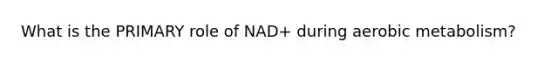 What is the PRIMARY role of NAD+ during aerobic metabolism?