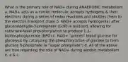 What is the primary role of NAD+ during ANAEROBIC metabolism a. NAD+ acts as a carrier molecule; accepts hydrogens & their electrons during a series of redox reactions and shuttles them to the electron transport chain b. NAD+ accepts hydrogen(s) after glyceraldehyde-3-phosphate (G3P) is oxidized, allowing for substrate-level phosphorylation to produce 1,3-biphosphoglycerate (BPG) c. NAD+ "primes" blood glucose for glycolysis by catalyzing the phosphorylation of glucose to form glucose 6-phosphate (a "sugar phosphate") d. All of the above are true regarding the role of NAD+ during aerobic metabolism e. a & c