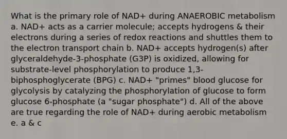 What is the primary role of NAD+ during ANAEROBIC metabolism a. NAD+ acts as a carrier molecule; accepts hydrogens & their electrons during a series of redox reactions and shuttles them to the electron transport chain b. NAD+ accepts hydrogen(s) after glyceraldehyde-3-phosphate (G3P) is oxidized, allowing for substrate-level phosphorylation to produce 1,3-biphosphoglycerate (BPG) c. NAD+ "primes" blood glucose for glycolysis by catalyzing the phosphorylation of glucose to form glucose 6-phosphate (a "sugar phosphate") d. All of the above are true regarding the role of NAD+ during aerobic metabolism e. a & c