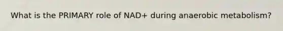 What is the PRIMARY role of NAD+ during anaerobic metabolism?