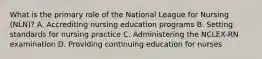 What is the primary role of the National League for Nursing (NLN)? A. Accrediting nursing education programs B. Setting standards for nursing practice C. Administering the NCLEX-RN examination D. Providing continuing education for nurses