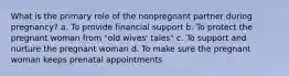 What is the primary role of the nonpregnant partner during pregnancy? a. To provide financial support b. To protect the pregnant woman from "old wives' tales" c. To support and nurture the pregnant woman d. To make sure the pregnant woman keeps prenatal appointments