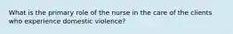 What is the primary role of the nurse in the care of the clients who experience domestic violence?