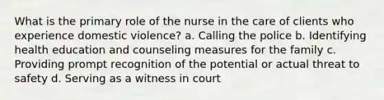 What is the primary role of the nurse in the care of clients who experience domestic violence? a. Calling the police b. Identifying health education and counseling measures for the family c. Providing prompt recognition of the potential or actual threat to safety d. Serving as a witness in court