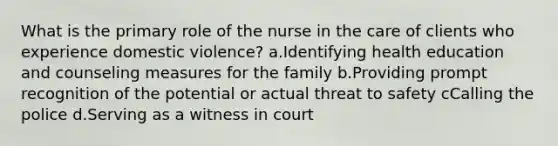 What is the primary role of the nurse in the care of clients who experience domestic violence? a.Identifying health education and counseling measures for the family b.Providing prompt recognition of the potential or actual threat to safety cCalling the police d.Serving as a witness in court