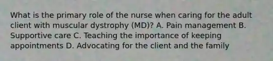 What is the primary role of the nurse when caring for the adult client with muscular dystrophy (MD)? A. Pain management B. Supportive care C. Teaching the importance of keeping appointments D. Advocating for the client and the family