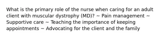 What is the primary role of the nurse when caring for an adult client with muscular dystrophy (MD)? ~ Pain management ~ Supportive care ~ Teaching the importance of keeping appointments ~ Advocating for the client and the family