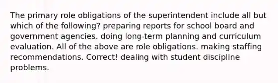 The primary role obligations of the superintendent include all but which of the following? preparing reports for school board and government agencies. doing long-term planning and curriculum evaluation. All of the above are role obligations. making staffing recommendations. Correct! dealing with student discipline problems.