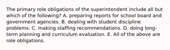 The primary role obligations of the superintendent include all but which of the following? A. preparing reports for school board and government agencies. B. dealing with student discipline problems. C. making staffing recommendations. D. doing long-term planning and curriculum evaluation. E. All of the above are role obligations.