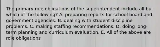 The primary role obligations of the superintendent include all but which of the following? A. preparing reports for school board and government agencies. B. dealing with student discipline problems. C. making staffing recommendations. D. doing long-term planning and curriculum evaluation. E. All of the above are role obligations