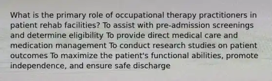 What is the primary role of occupational therapy practitioners in patient rehab facilities? To assist with pre-admission screenings and determine eligibility To provide direct medical care and medication management To conduct research studies on patient outcomes To maximize the patient's functional abilities, promote independence, and ensure safe discharge