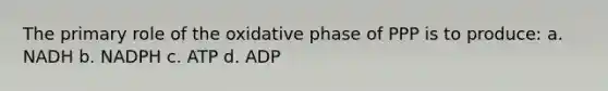 The primary role of the oxidative phase of PPP is to produce: a. NADH b. NADPH c. ATP d. ADP