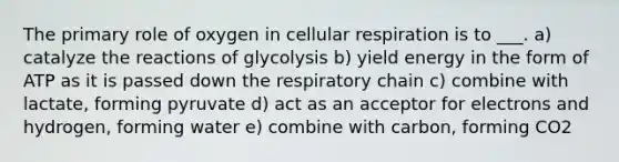 The primary role of oxygen in <a href='https://www.questionai.com/knowledge/k1IqNYBAJw-cellular-respiration' class='anchor-knowledge'>cellular respiration</a> is to ___. a) catalyze the reactions of glycolysis b) yield energy in the form of ATP as it is passed down the respiratory chain c) combine with lactate, forming pyruvate d) act as an acceptor for electrons and hydrogen, forming water e) combine with carbon, forming CO2