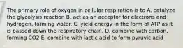 The primary role of oxygen in cellular respiration is to A. catalyze the glycolysis reaction B. act as an acceptor for electrons and hydrogen, forming water. C. yield energy in the form of ATP as it is passed down the respiratory chain. D. combine with carbon, forming CO2 E. combine with lactic acid to form pyruvic acid