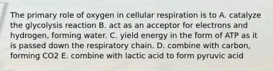 The primary role of oxygen in cellular respiration is to A. catalyze the glycolysis reaction B. act as an acceptor for electrons and hydrogen, forming water. C. yield energy in the form of ATP as it is passed down the respiratory chain. D. combine with carbon, forming CO2 E. combine with lactic acid to form pyruvic acid