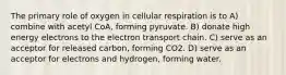 The primary role of oxygen in cellular respiration is to A) combine with acetyl CoA, forming pyruvate. B) donate high energy electrons to the electron transport chain. C) serve as an acceptor for released carbon, forming CO2. D) serve as an acceptor for electrons and hydrogen, forming water.