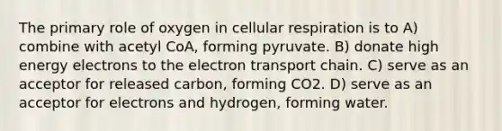 The primary role of oxygen in cellular respiration is to A) combine with acetyl CoA, forming pyruvate. B) donate high energy electrons to <a href='https://www.questionai.com/knowledge/k57oGBr0HP-the-electron-transport-chain' class='anchor-knowledge'>the electron transport chain</a>. C) serve as an acceptor for released carbon, forming CO2. D) serve as an acceptor for electrons and hydrogen, forming water.