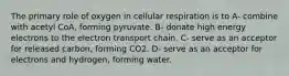 The primary role of oxygen in cellular respiration is to A- combine with acetyl CoA, forming pyruvate. B- donate high energy electrons to the electron transport chain. C- serve as an acceptor for released carbon, forming CO2. D- serve as an acceptor for electrons and hydrogen, forming water.