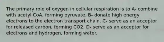 The primary role of oxygen in cellular respiration is to A- combine with acetyl CoA, forming pyruvate. B- donate high energy electrons to the electron transport chain. C- serve as an acceptor for released carbon, forming CO2. D- serve as an acceptor for electrons and hydrogen, forming water.