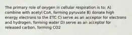 The primary role of oxygen in cellular respiration is to: A) combine with acetyl CoA, forming pyruvate B) donate high energy electrons to the ETC C) serve as an acceptor for electrons and hydrogen, forming water D) serve as an acceptor for released carbon, forming CO2